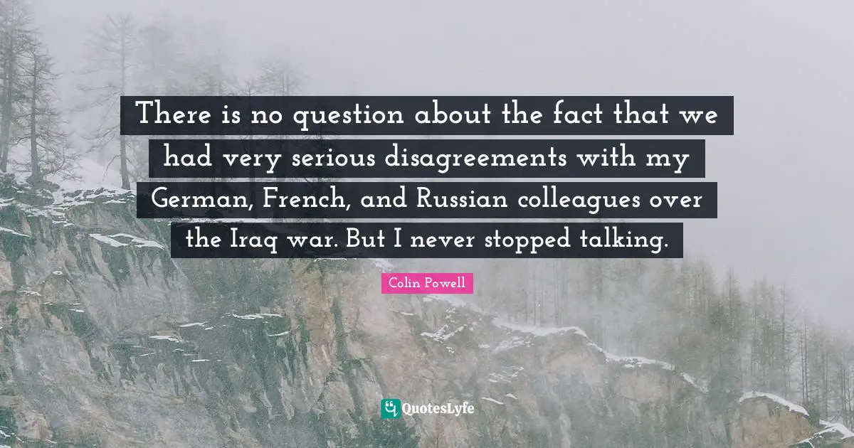 There is no question about the fact that we had very serious disagreements with my German, French, and Russian colleagues over the Iraq war. But I never stopped talking.