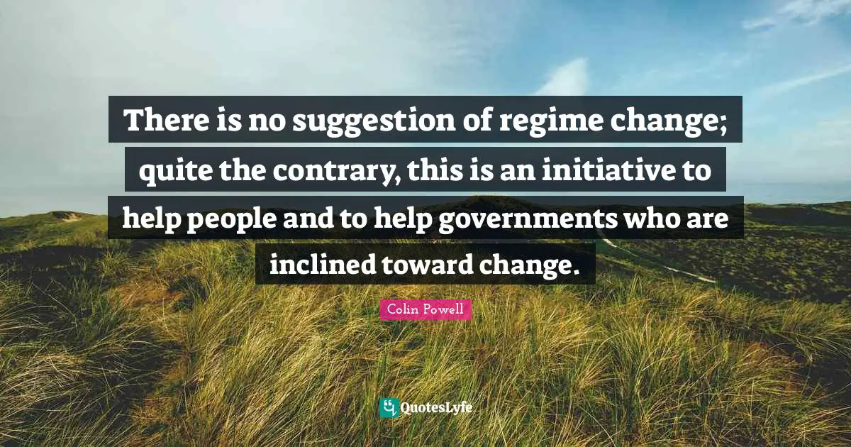 There is no suggestion of regime change; quite the contrary, this is an initiative to help people and to help governments who are inclined toward change.