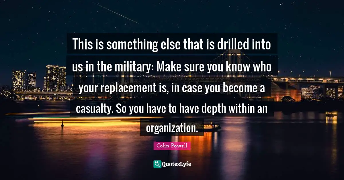 This is something else that is drilled into us in the military: Make sure you know who your replacement is, in case you become a casualty. So you have to have depth within an organization.