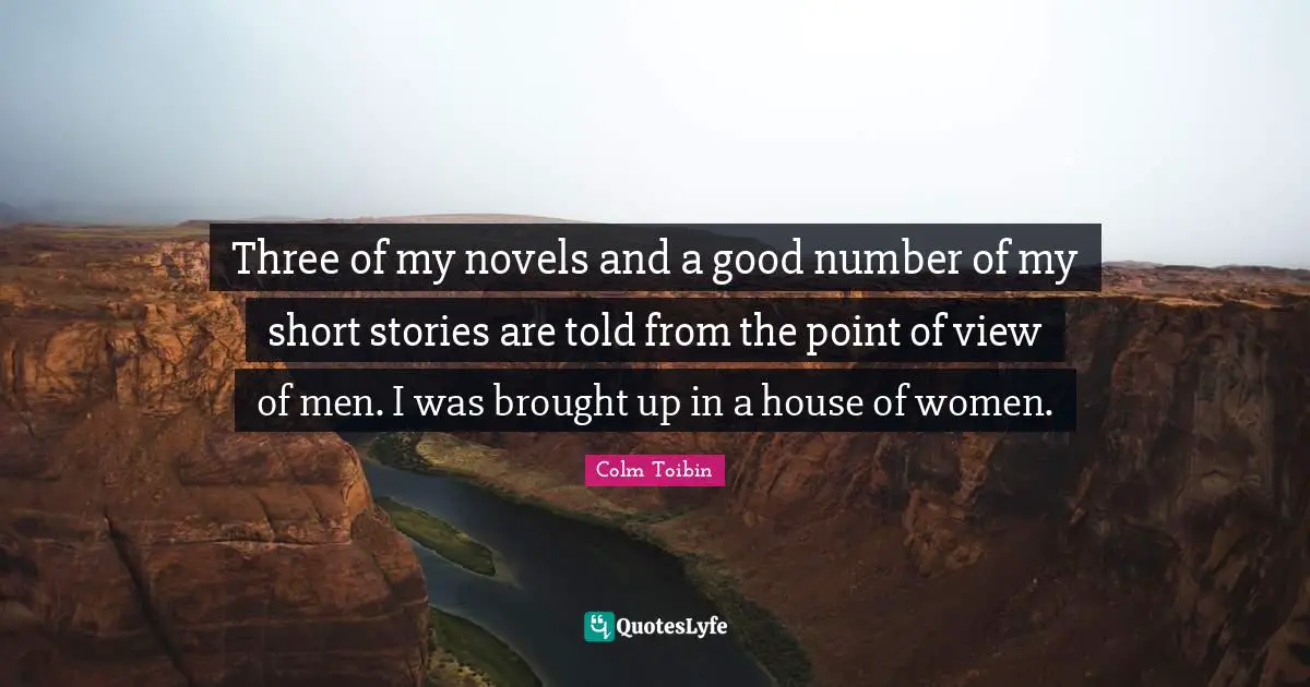 Three of my novels and a good number of my short stories are told from the point of view of men. I was brought up in a house of women.