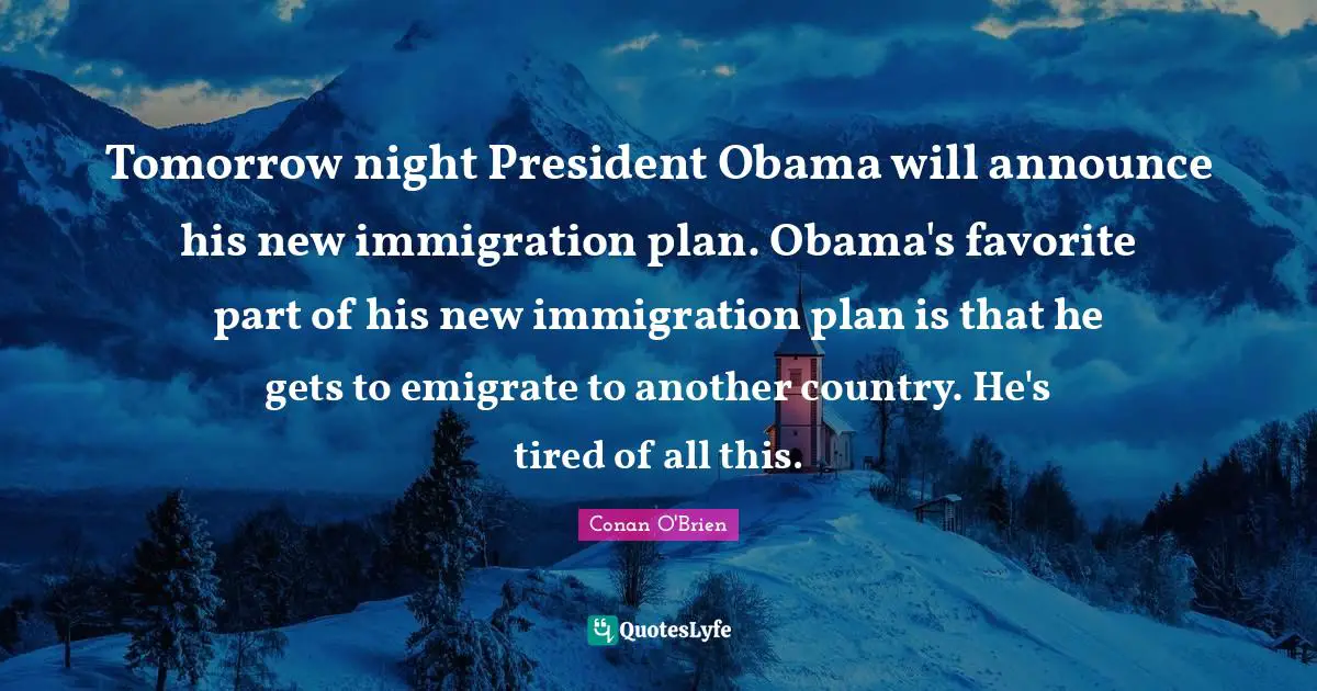 Tomorrow night President Obama will announce his new immigration plan. Obama's favorite part of his new immigration plan is that he gets to emigrate to another country. He's tired of all this.