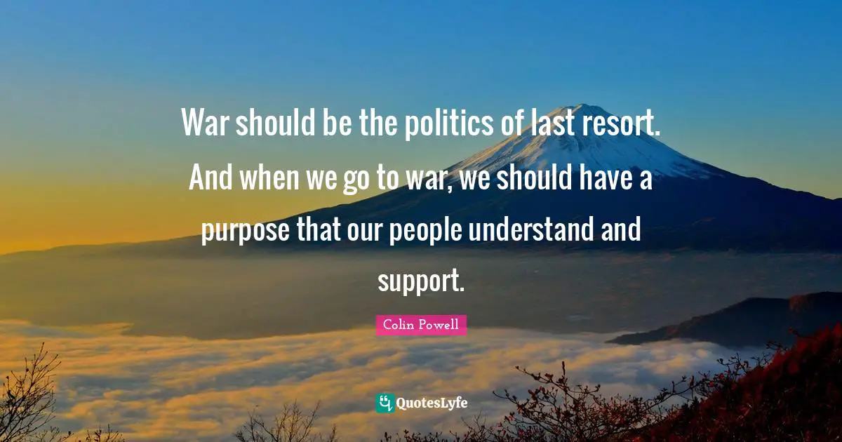 War should be the politics of last resort. And when we go to war, we should have a purpose that our people understand and support.