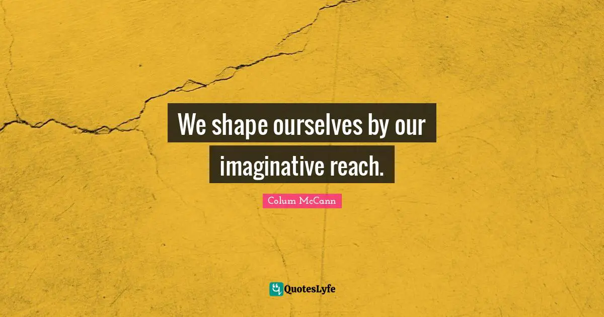 We shape ourselves by our imaginative reach.