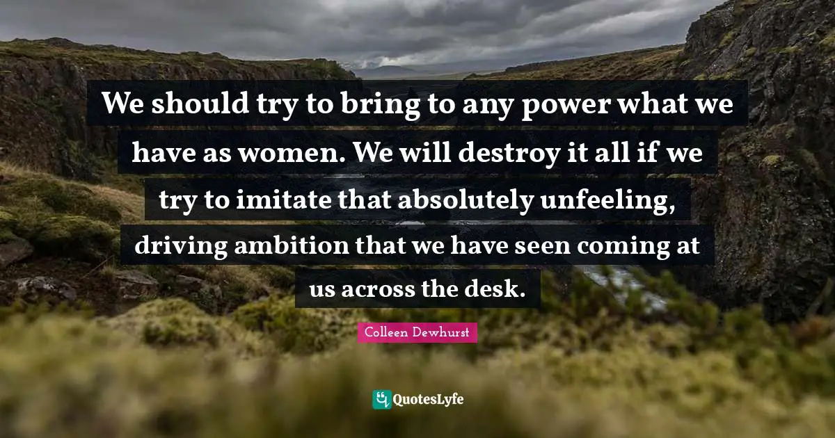 We should try to bring to any power what we have as women. We will destroy it all if we try to imitate that absolutely unfeeling, driving ambition that we have seen coming at us across the desk.