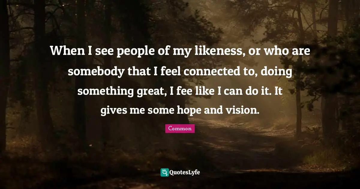 When I see people of my likeness, or who are somebody that I feel connected to, doing something great, I fee like I can do it. It gives me some hope and vision.