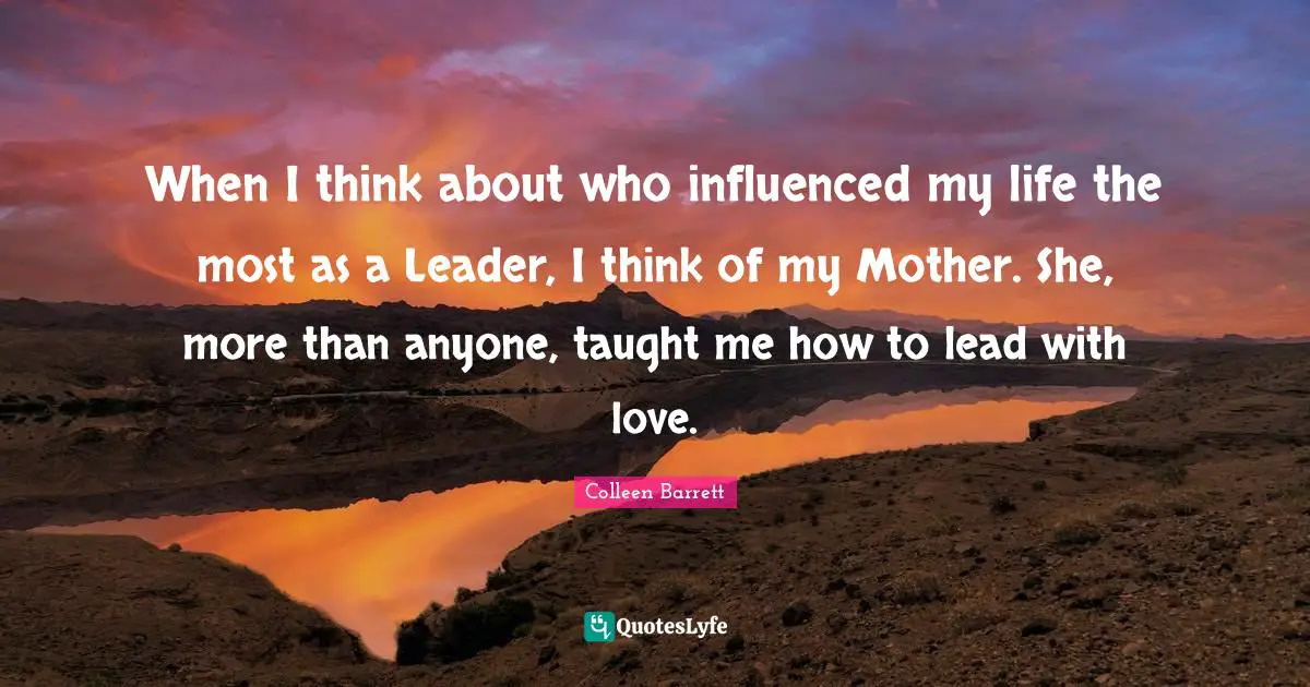 When I think about who influenced my life the most as a Leader, I think of my Mother. She, more than anyone, taught me how to lead with love.