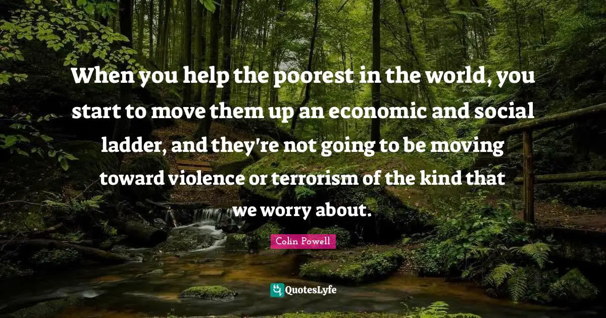 When you help the poorest in the world, you start to move them up an economic and social ladder, and they're not going to be moving toward violence or terrorism of the kind that we worry about.