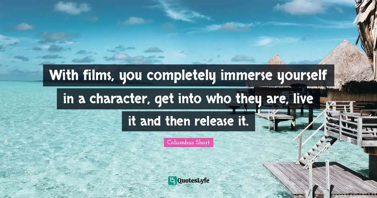 With films, you completely immerse yourself in a character, get into who they are, live it and then release it.