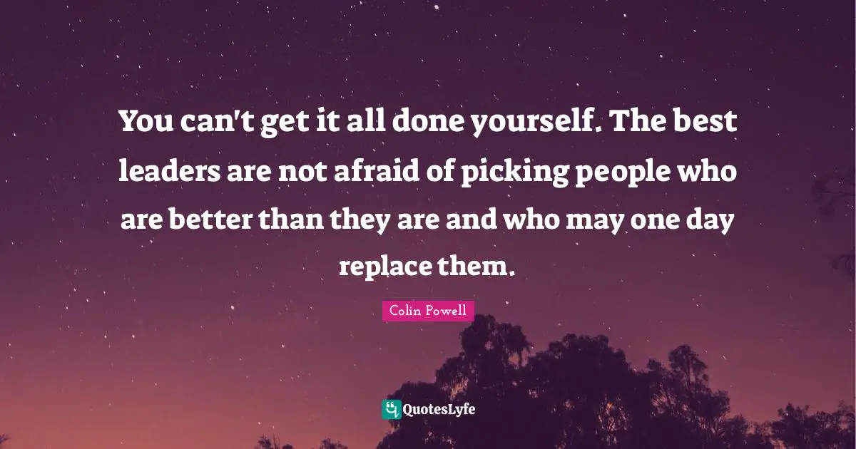 You can't get it all done yourself. The best leaders are not afraid of picking people who are better than they are and who may one day replace them.