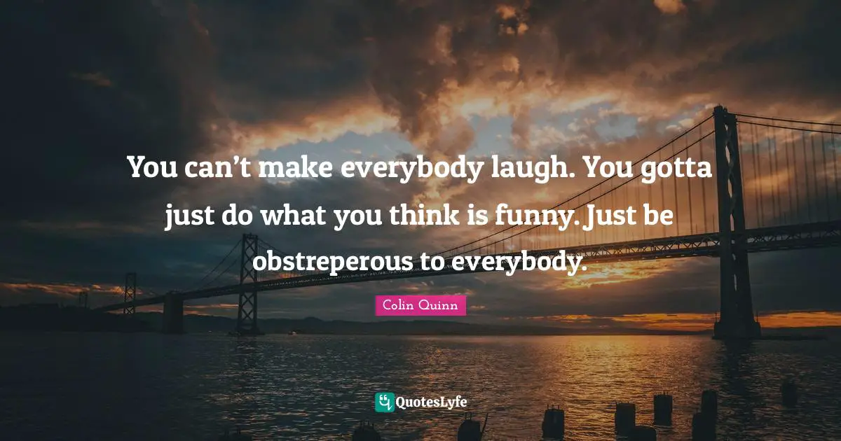 You can’t make everybody laugh. You gotta just do what you think is funny. Just be obstreperous to everybody.