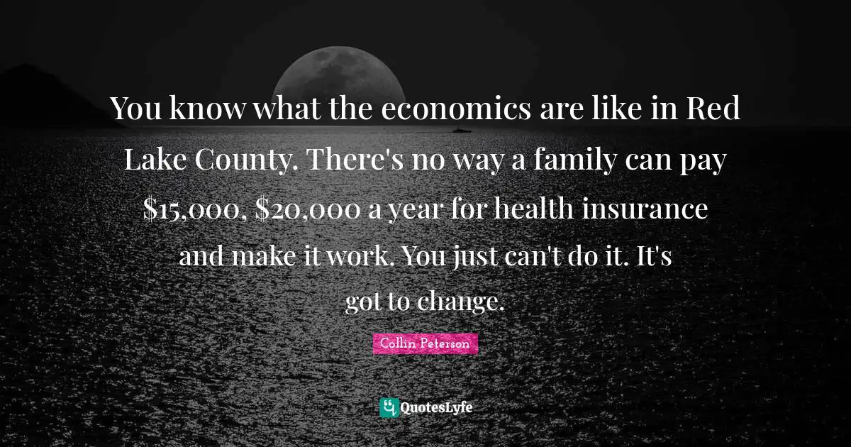 You know what the economics are like in Red Lake County. There's no way a family can pay $15,000, $20,000 a year for health insurance and make it work. You just can't do it. It's got to change.
