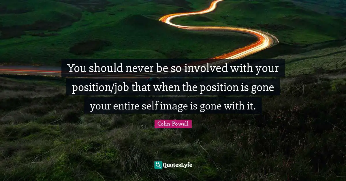 You should never be so involved with your position/job that when the position is gone your entire self image is gone with it.