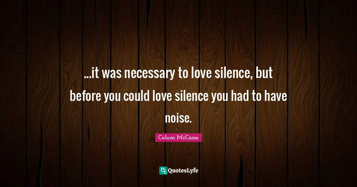 ...it was necessary to love silence, but before you could love silence you had to have noise.