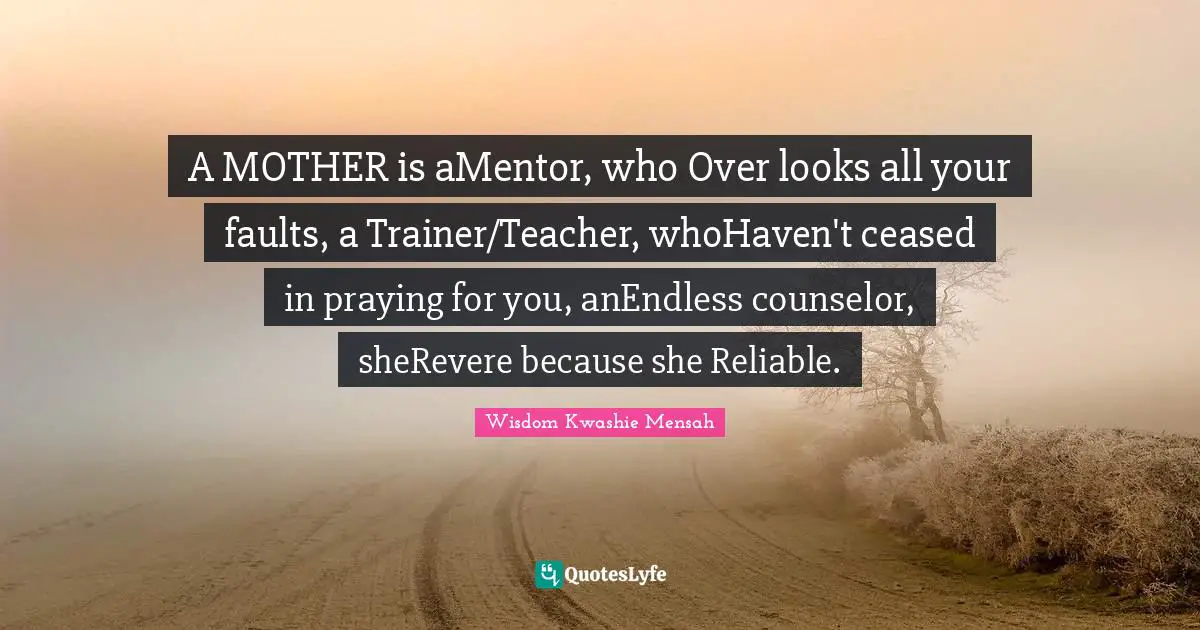 A MOTHER is aMentor, who Over looks all your faults, a Trainer/Teacher, whoHaven't ceased in praying for you, anEndless counselor, sheRevere because she Reliable.
