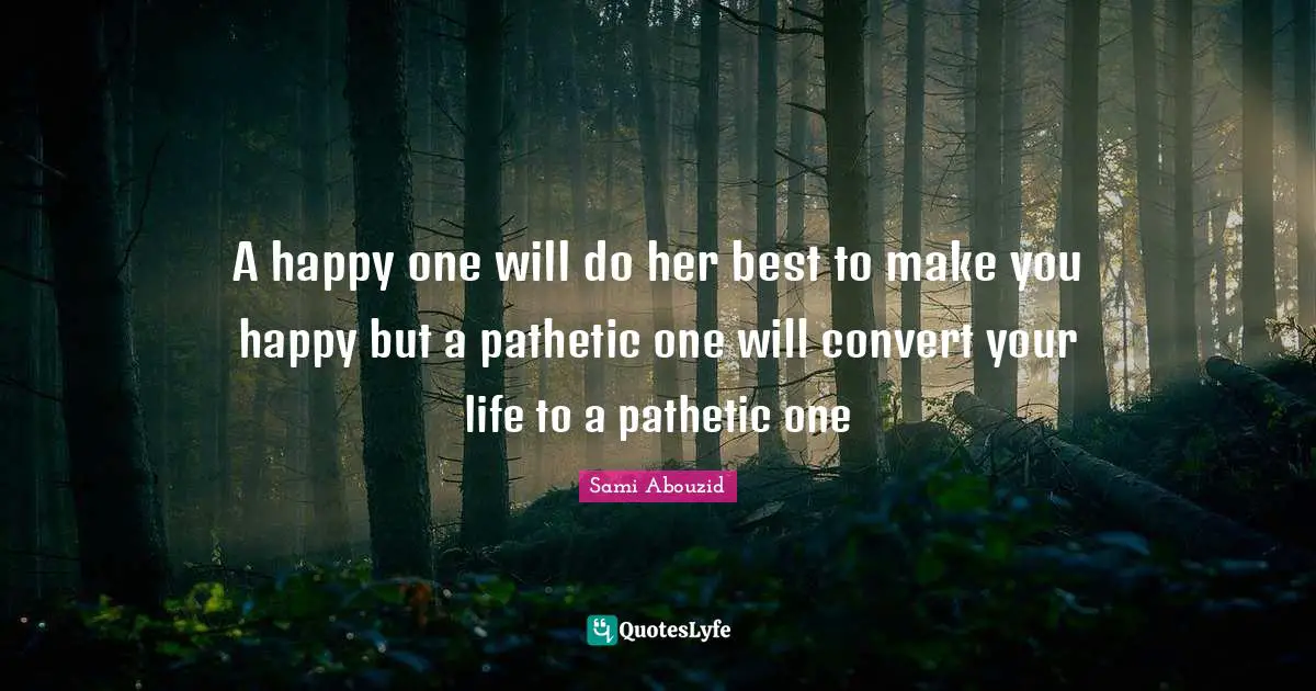 A happy one will do her best to make you happy but a pathetic one will convert your life to a pathetic one