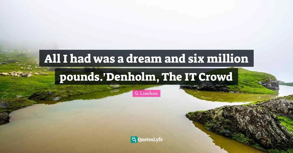 All I had was a dream and six million pounds.'Denholm, The IT Crowd