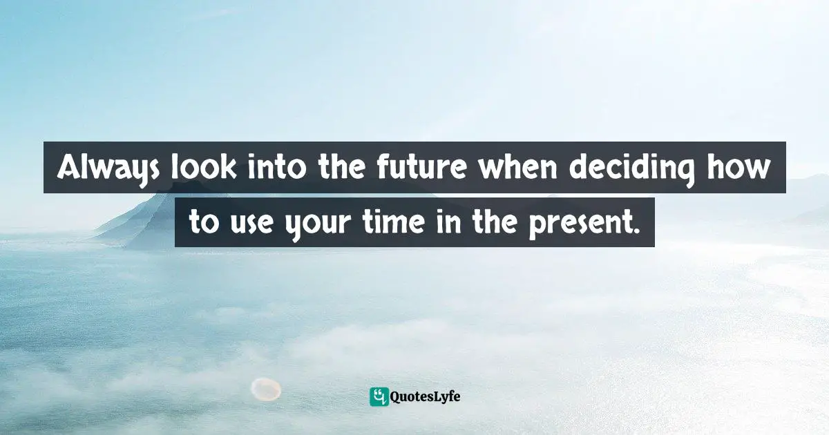 Always look into the future when deciding how to use your time in the present.