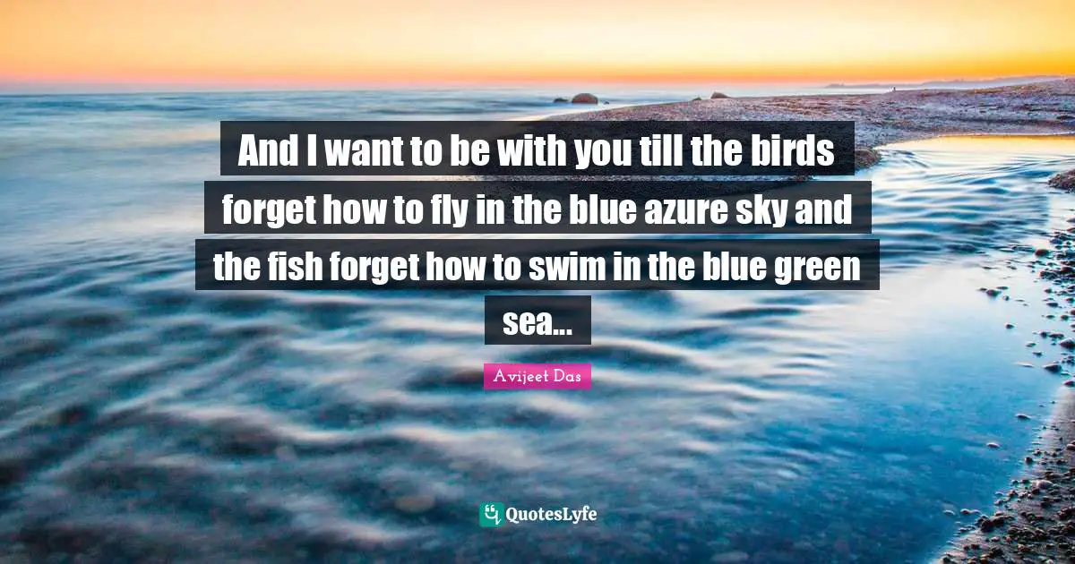 And I want to be with you till the birds forget how to fly in the blue azure sky and the fish forget how to swim in the blue green sea...