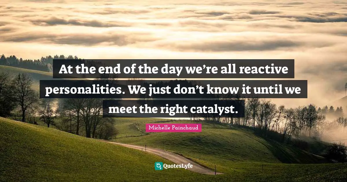 At the end of the day we’re all reactive personalities. We just don’t know it until we meet the right catalyst.