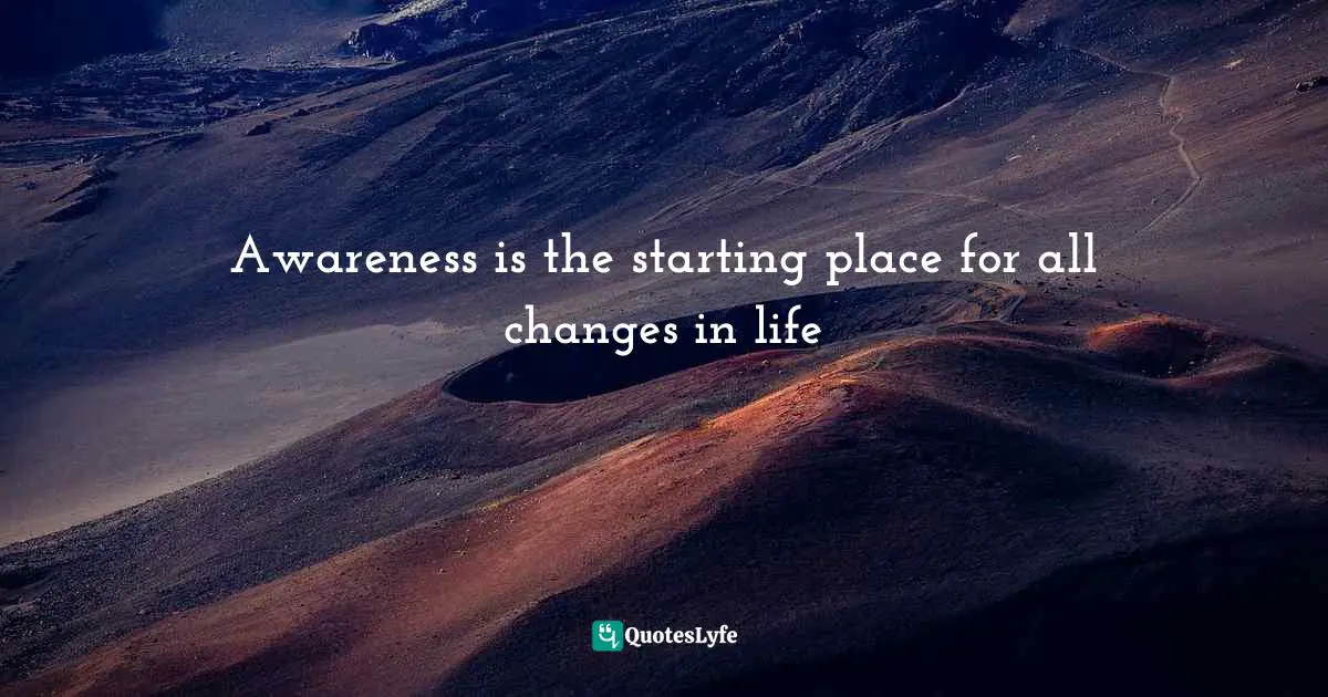 Awareness is the starting place for all changes in life