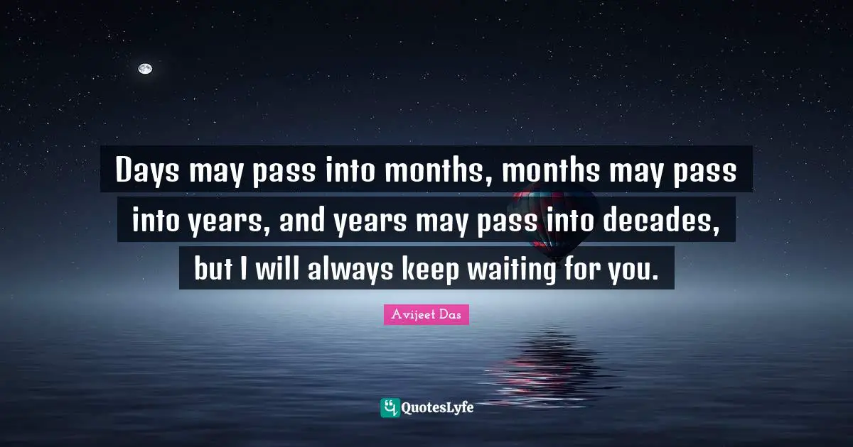Days may pass into months, months may pass into years, and years may pass into decades, but I will always keep waiting for you.