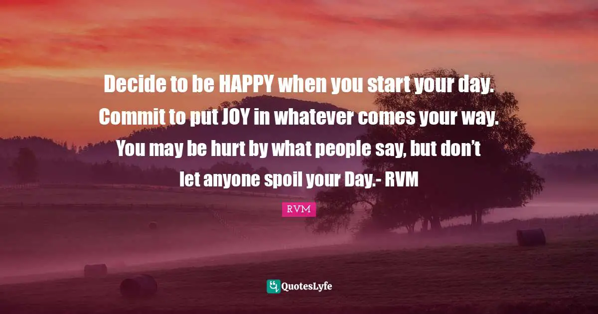 Decide to be HAPPY when you start your day. Commit to put JOY in whatever comes your way. You may be hurt by what people say, but don’t let anyone spoil your Day.- RVM
