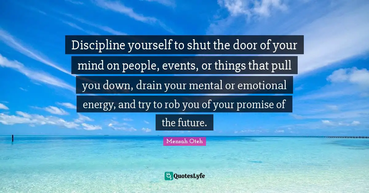 Discipline yourself to shut the door of your mind on people, events, or things that pull you down, drain your mental or emotional energy, and try to rob you of your promise of the future.