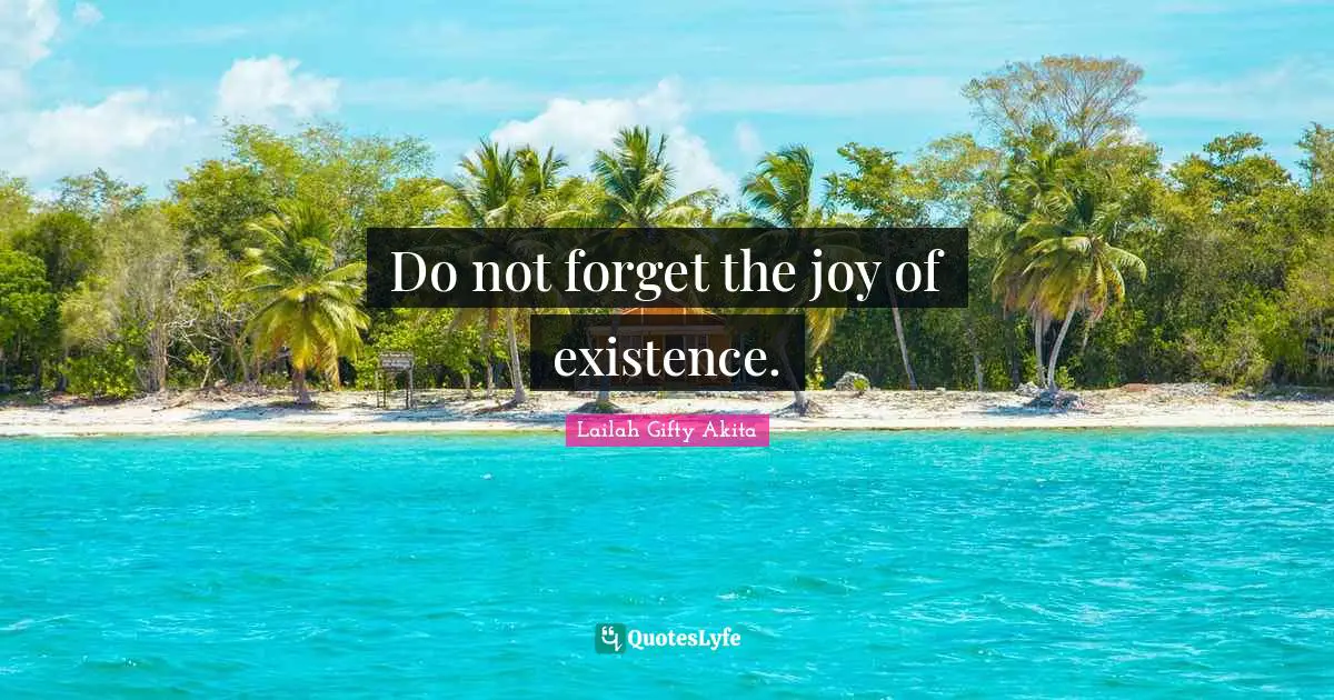 Do not forget the joy of existence.
