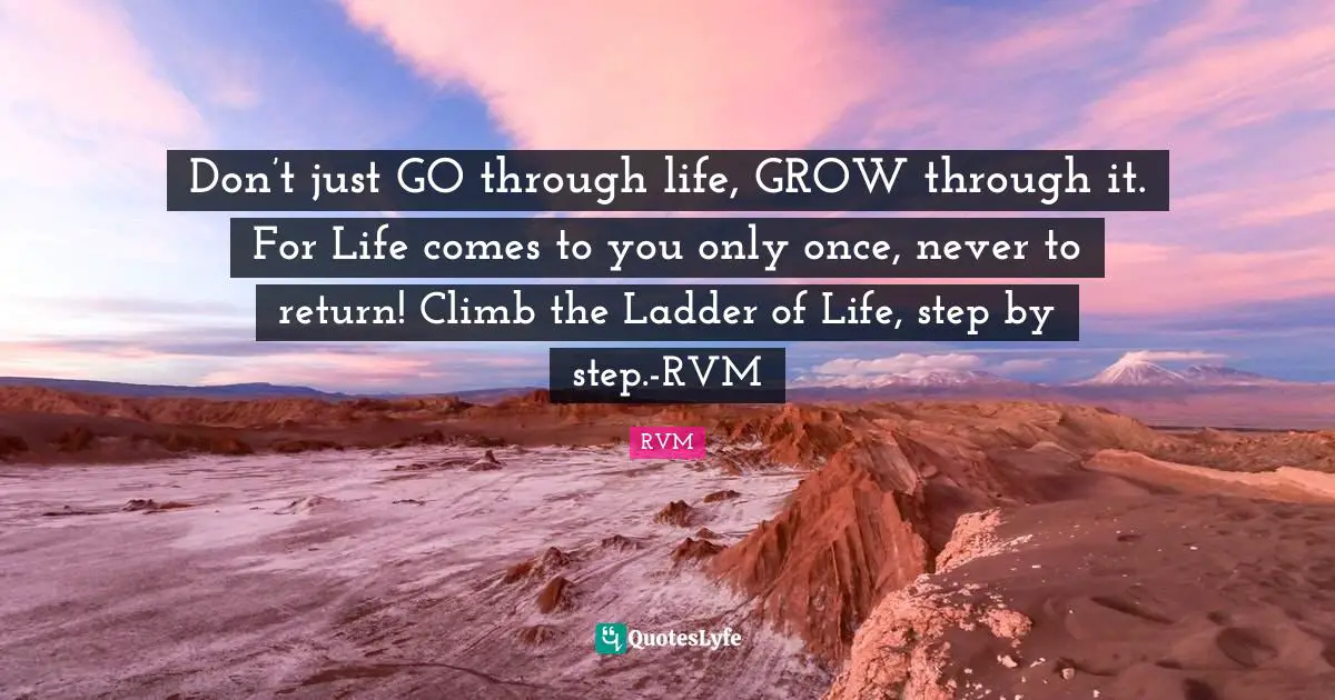 Don’t just GO through life, GROW through it. For Life comes to you only once, never to return! Climb the Ladder of Life, step by step.-RVM