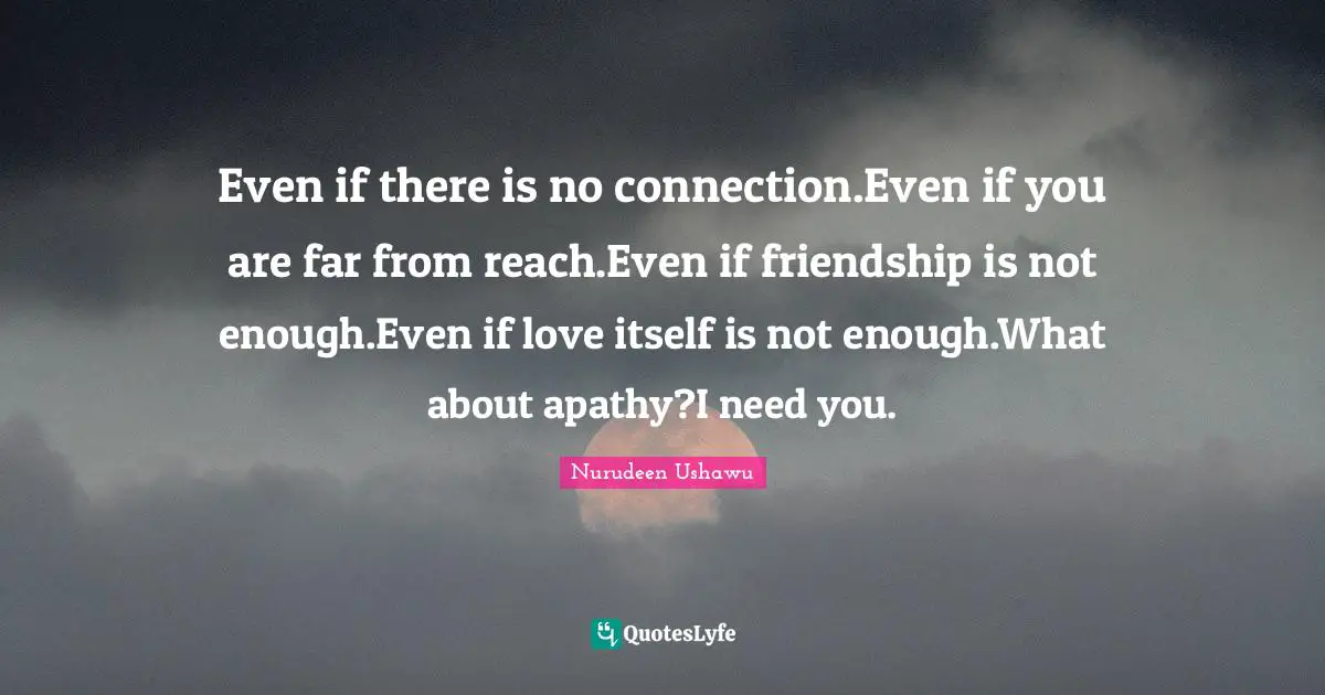 Words Of Wisdom Inspirational Quotes: "Even if there is no connection.Even if you are far from reach.Even if friendship is not enough.Even if love itself is not enough.What about apathy?I need you."