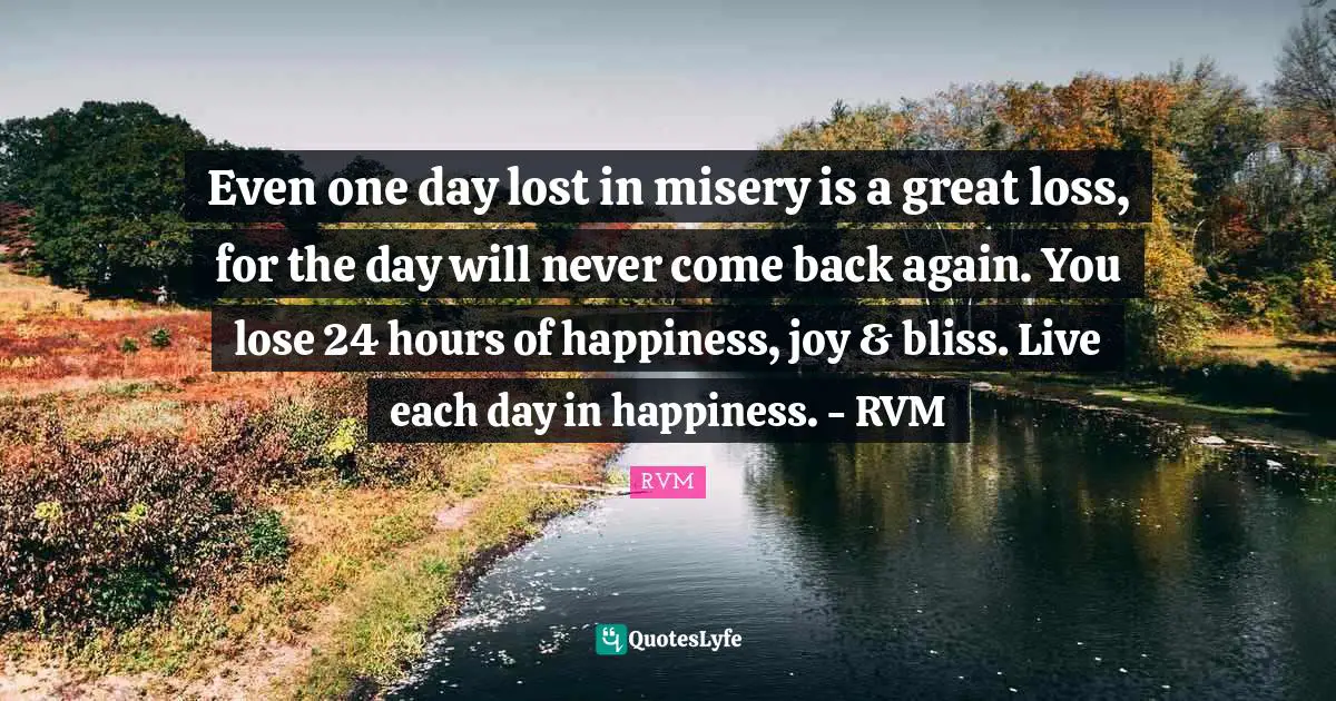 Even one day lost in misery is a great loss, for the day will never come back again. You lose 24 hours of happiness, joy & bliss. Live each day in happiness. - RVM