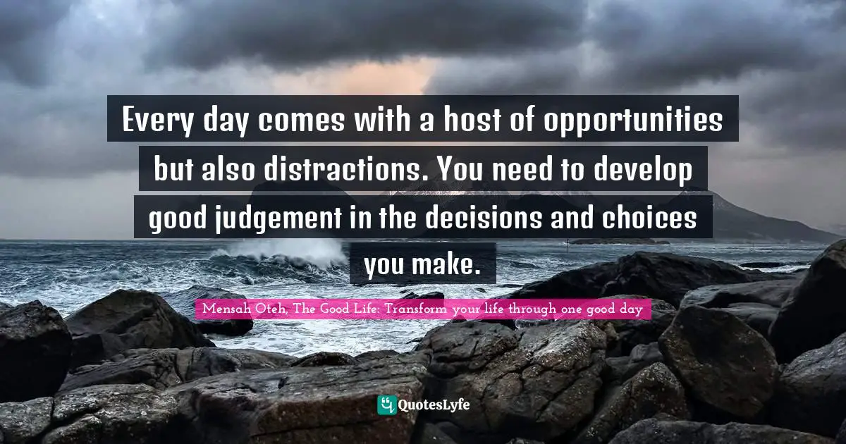 Mensah Oteh, The Good Life: Transform Your Life Through One Good Day Quotes: "Every day comes with a host of opportunities but also distractions. You need to develop good judgement in the decisions and choices you make."