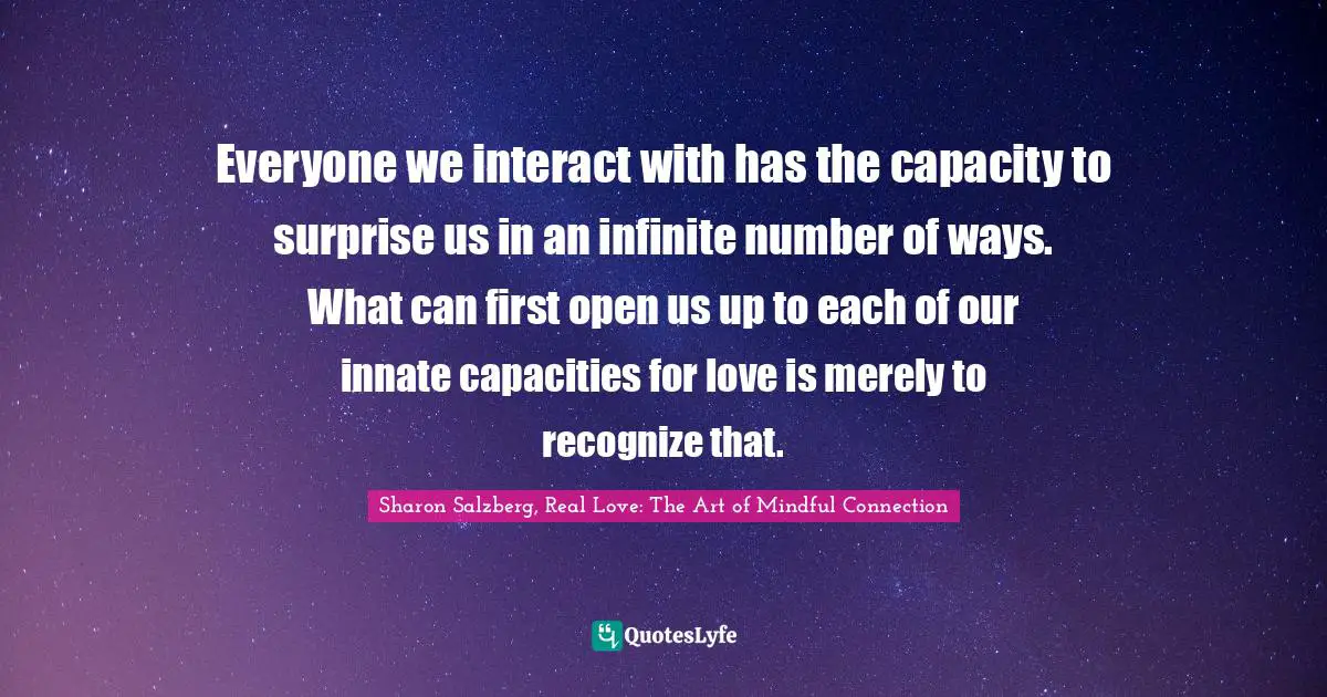 Everyone we interact with has the capacity to surprise us in an infinite number of ways. What can first open us up to each of our innate capacities for love is merely to recognize that.