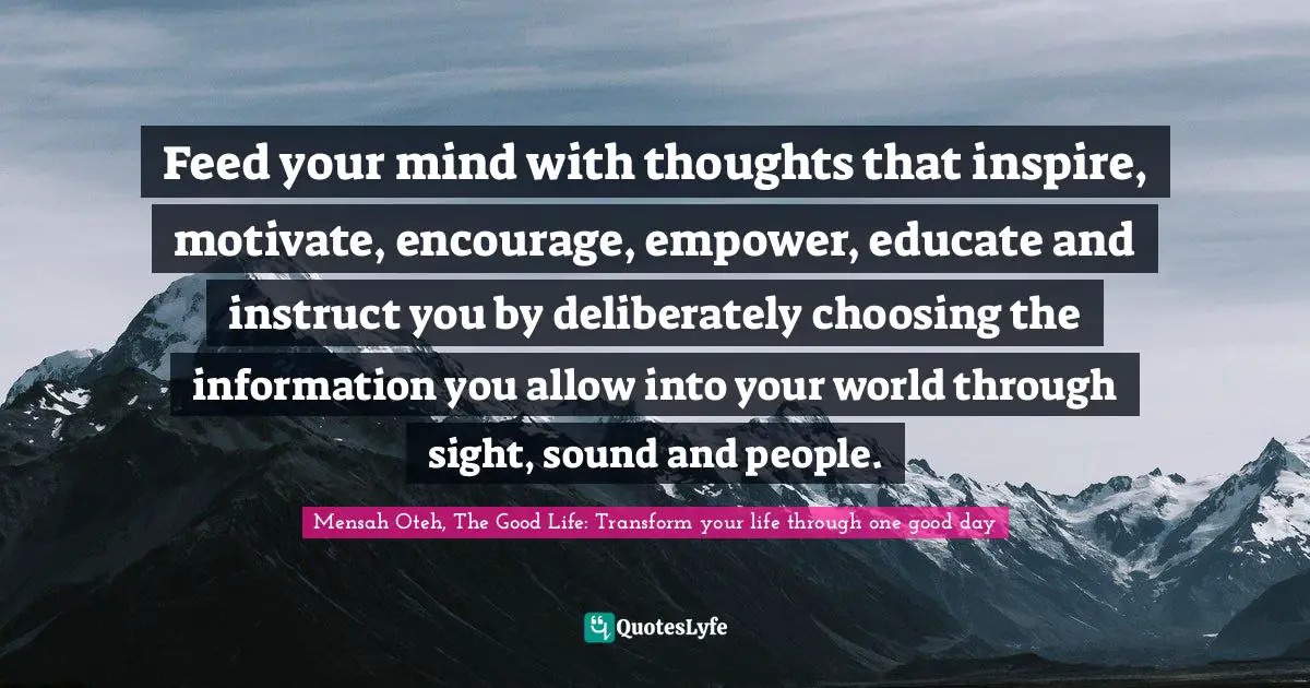 Mensah Oteh, The Good Life: Transform Your Life Through One Good Day Quotes: "Feed your mind with thoughts that inspire, motivate, encourage, empower, educate and instruct you by deliberately choosing the information you allow into your world through sight, sound and people."