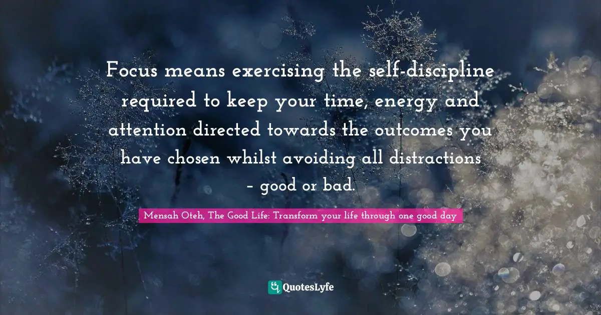 Mensah Oteh, The Good Life: Transform Your Life Through One Good Day Quotes: "Focus means exercising the self-discipline required to keep your time, energy and attention directed towards the outcomes you have chosen whilst avoiding all distractions – good or bad."