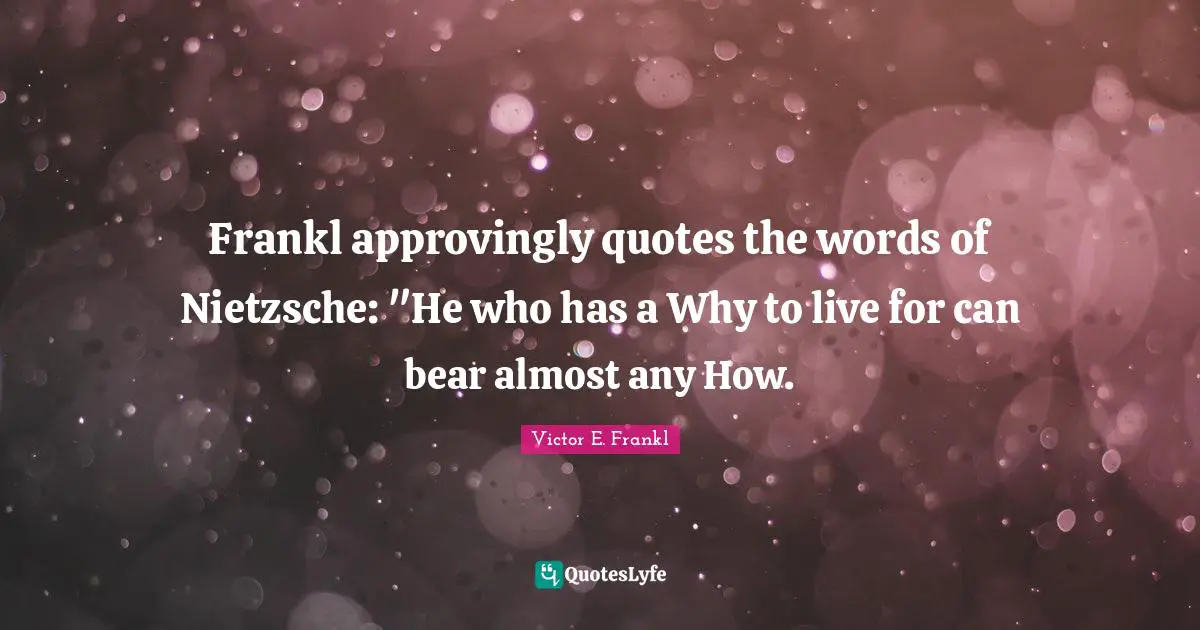 Frankl approvingly quotes the words of Nietzsche: "He who has a Why to live for can bear almost any How.