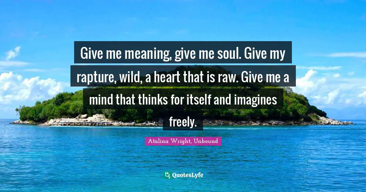 Give me meaning, give me soul. Give my rapture, wild, a heart that is raw. Give me a mind that thinks for itself and imagines freely.
