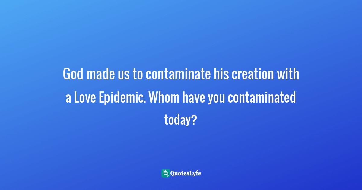 God made us to contaminate his creation with a Love Epidemic. Whom have you contaminated today?
