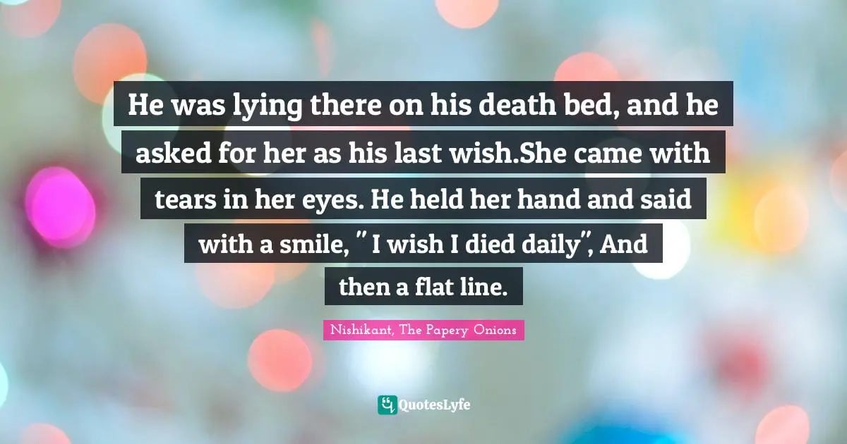 He was lying there on his death bed, and he asked for her as his last wish.She came with tears in her eyes. He held her hand and said with a smile, " I wish I died daily", And then a flat line.