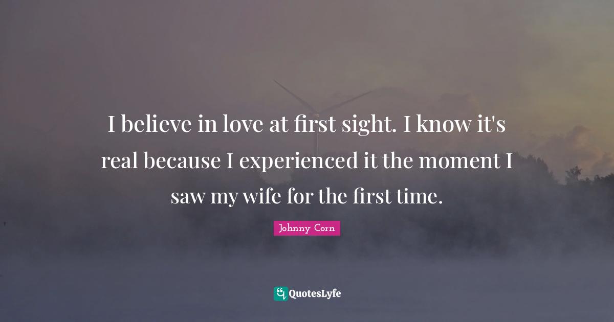 I believe in love at first sight. I know it's real because I experienced it the moment I saw my wife for the first time.