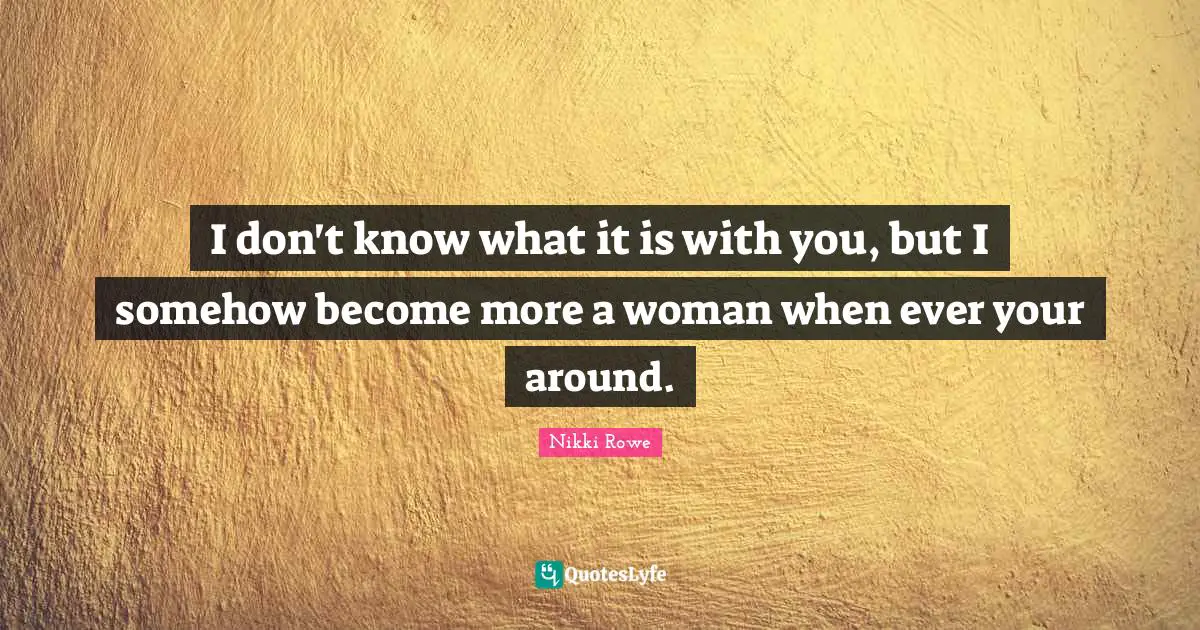 I don't know what it is with you, but I somehow become more a woman when ever your around.