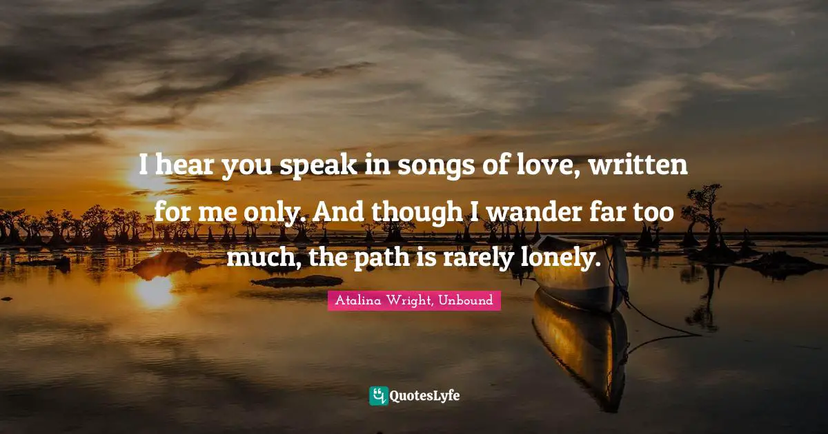 I hear you speak in songs of love, written for me only. And though I wander far too much, the path is rarely lonely.