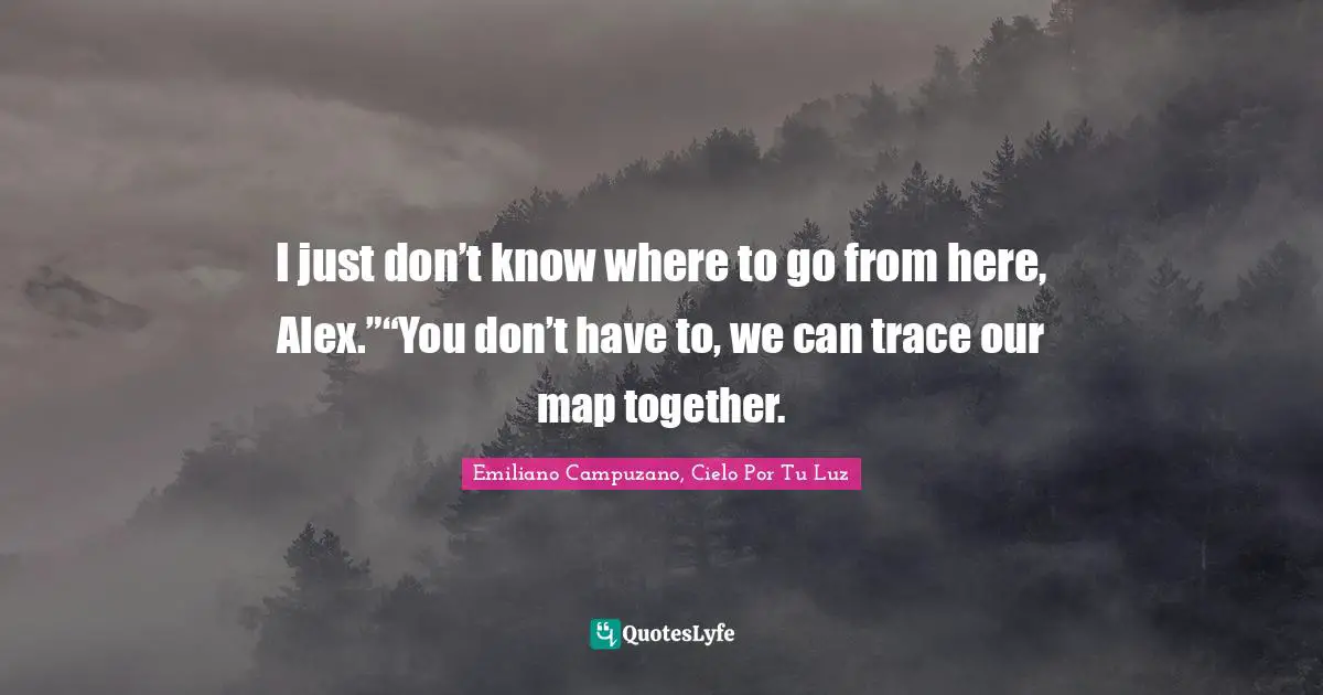I just don’t know where to go from here, Alex.”“You don’t have to, we can trace our map together.