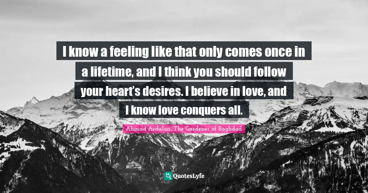 I know a feeling like that only comes once in a lifetime, and I think you should follow your heart’s desires. I believe in love, and I know love conquers all.