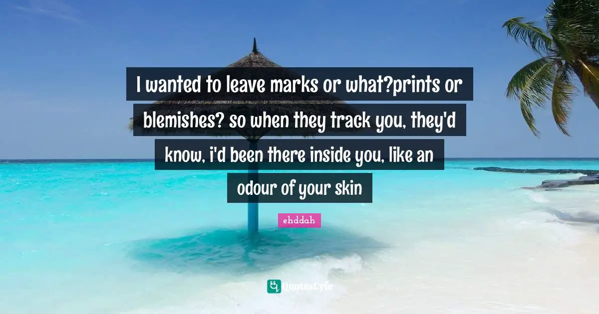 I wanted to leave marks or what?prints or blemishes? so when they track you, they'd know, i'd been there inside you, like an odour of your skin
