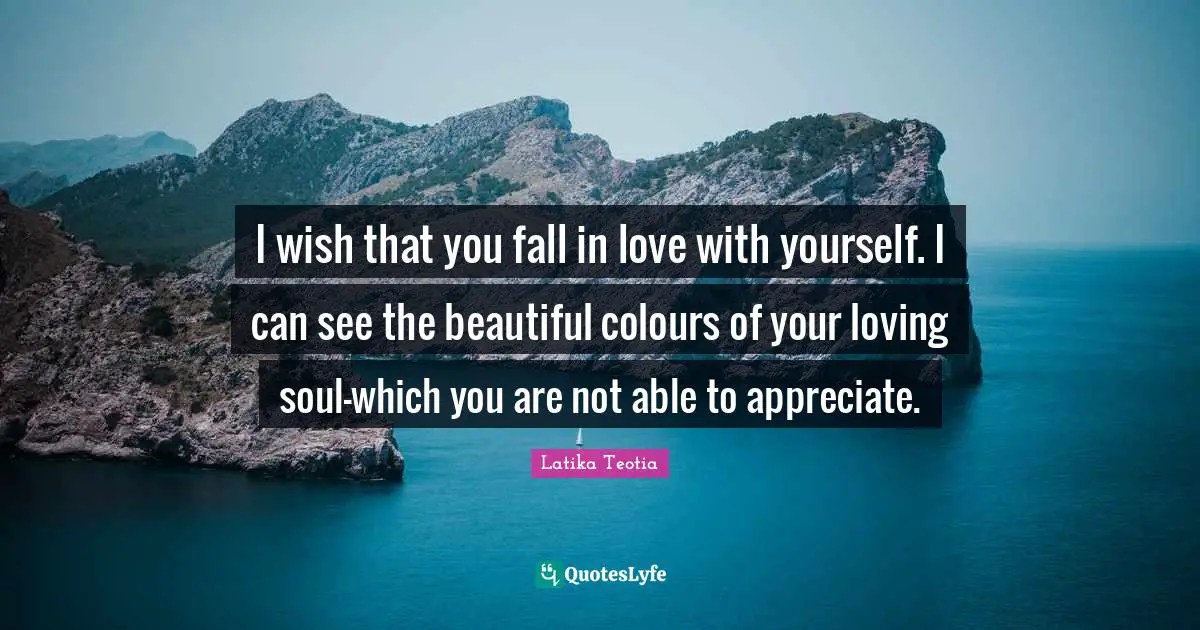 I wish that you fall in love with yourself. I can see the beautiful colours of your loving soul-which you are not able to appreciate.