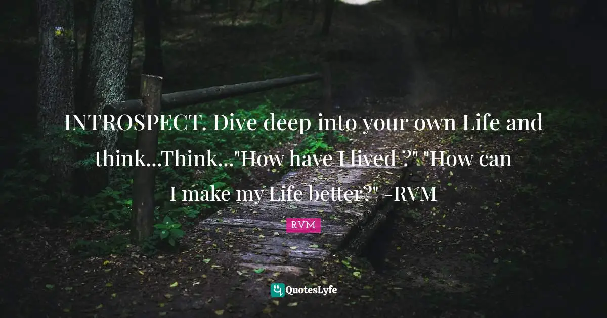 INTROSPECT. Dive deep into your own Life and think...Think..."How have I lived ?" "How can I make my Life better?" -RVM