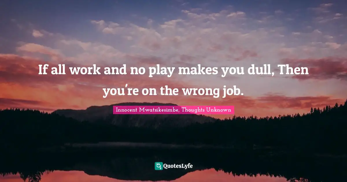 If all work and no play makes you dull, Then you're on the wrong job.