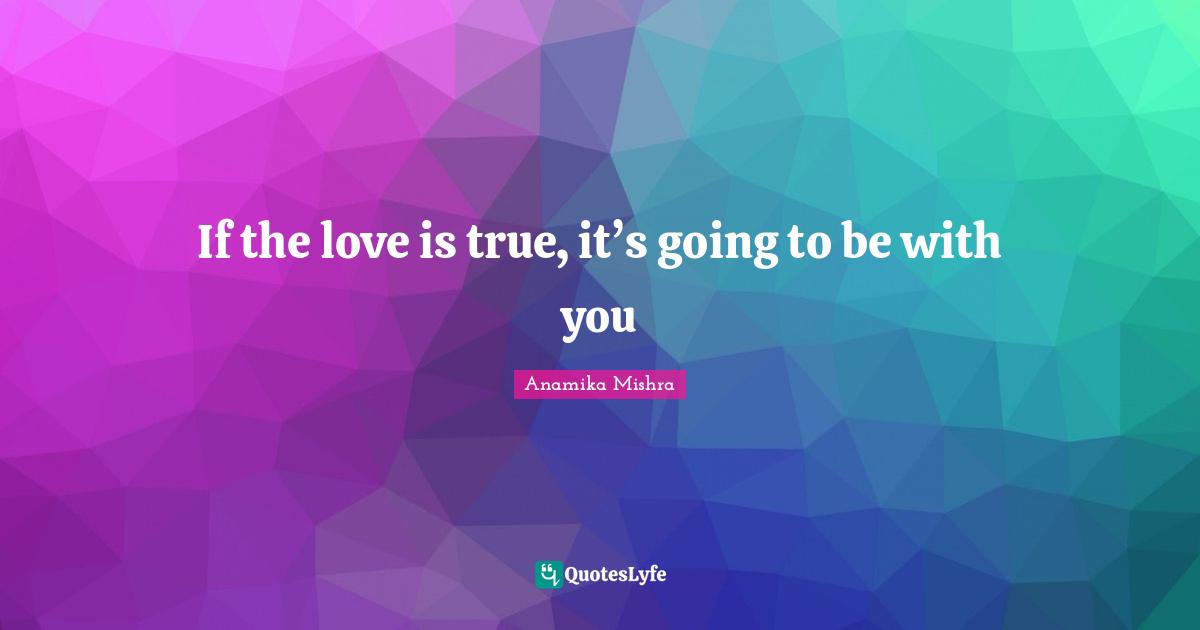 If the love is true, it’s going to be with you