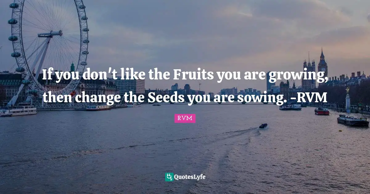 If you don't like the Fruits you are growing, then change the Seeds you are sowing. -RVM